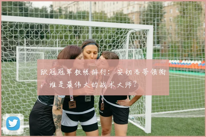 欧冠冠军教练排行：安切洛蒂领衔，谁是最伟大的战术大师？