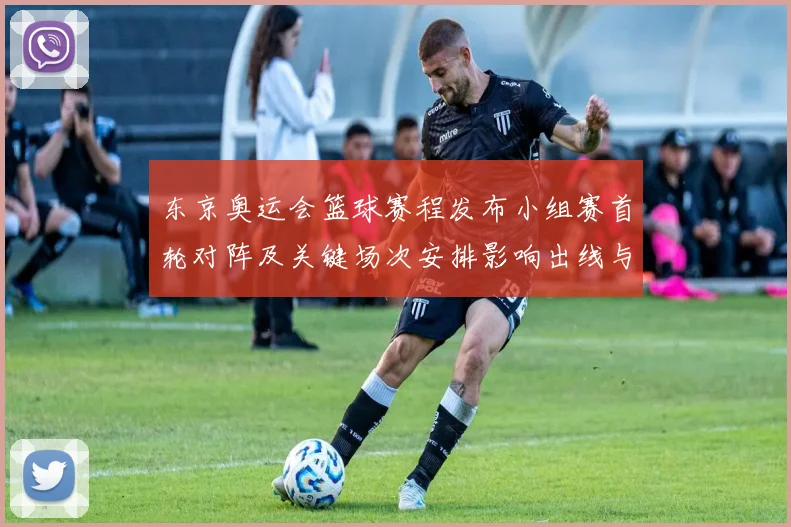 东京奥运会篮球赛程发布小组赛首轮对阵及关键场次安排影响出线与排名