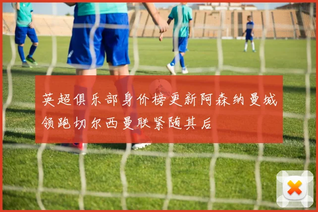 英超俱乐部身价榜更新阿森纳曼城领跑切尔西曼联紧随其后