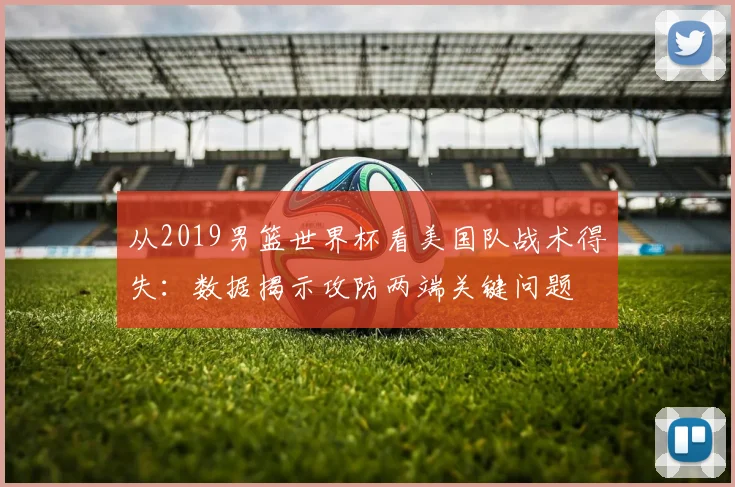 从2019男篮世界杯看美国队战术得失：数据揭示攻防两端关键问题
