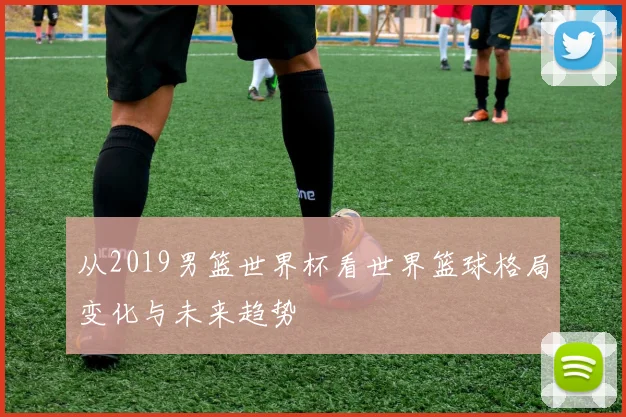 从2019男篮世界杯看世界篮球格局变化与未来趋势