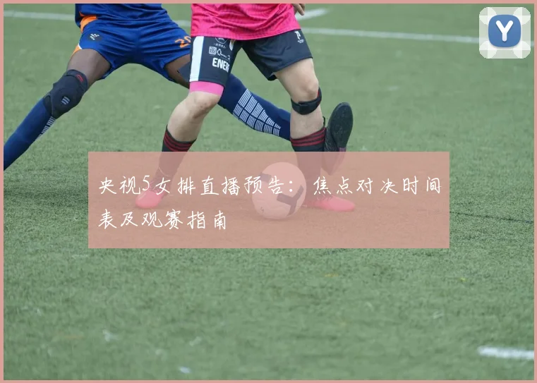 央视5女排直播预告：焦点对决时间表及观赛指南
