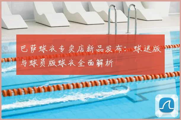 巴萨球衣专卖店新品发布：球迷版与球员版球衣全面解析