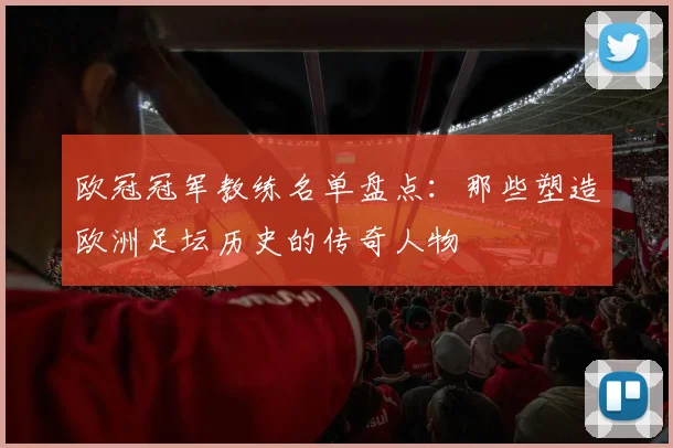 欧冠冠军教练名单盘点：那些塑造欧洲足坛历史的传奇人物