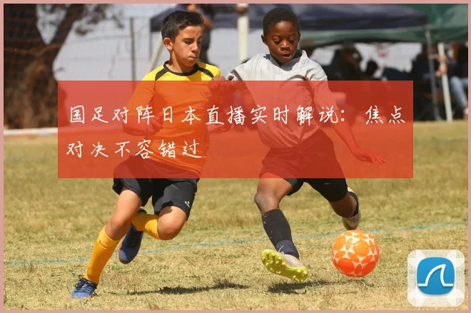 国足对阵日本直播实时解说：焦点对决不容错过