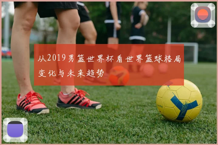 从2019男篮世界杯看世界篮球格局变化与未来趋势